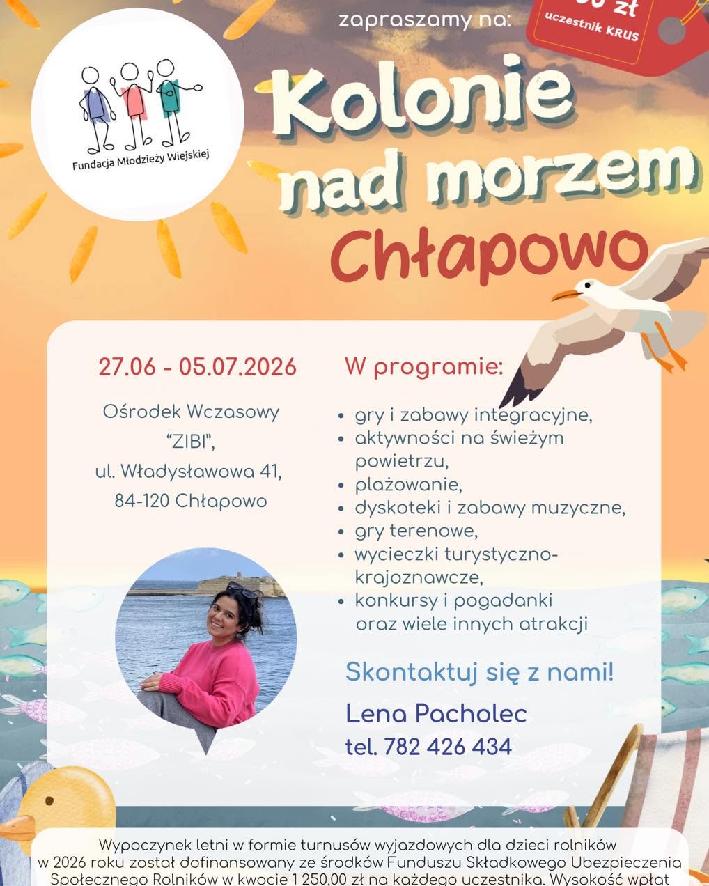 Kolonie letnie dla dzieci rolników – ruszyła rekrutacja na wakacje 2026 Związek Młodzieży Wiejskiej w województwie mazowieckim rozpoczął rekrutację na wypoczynek letni dla dzieci rolników z województwa mazowieckiego. Oferta skierowana jest do dzieci i młodzieży w wieku 8–16 lat, urodzonych po 1 stycznia 2010 r. W 2026 roku zaplanowano trzy turnusy kolonijne: •	Chłapowo – 27 czerwca – 5 lipca 2026 r. Ośrodek Wczasowy „ZIBI”, ul. Władysławowska 41, 84-120 Chłapowo  •	Sława – 23 lipca – 31 lipca 2026 r. Ośrodek Szkoleniowo-Wypoczynkowy „Janówka”, ul. Nowosolska 2c, 67-410 Sława  •	Mrzeżyno – 6 sierpnia – 14 sierpnia 2026 r. Ośrodek Rehabilitacyjno-Wypoczynkowy „FAMA-STA”, ul. Kołobrzeska 32, 72-330 Mrzeżyno  Dla kogo? Z wypoczynku mogą skorzystać dzieci i młodzież, których co najmniej jeden rodzic podlega ubezpieczeniu KRUS w pełnym zakresie. Możliwy jest również udział uczestników nieobjętych ubezpieczeniem KRUS – w takim przypadku obowiązuje pełna odpłatność za turnus. Koszt udziału Wypoczynek letni w formie kolonii dla dzieci rolników w 2026 roku został dofinansowany ze środków Funduszu Składkowego Ubezpieczenia Społecznego Rolników w kwocie 1 250,00 zł na każdego uczestnika. Odpłatność wynosi: •	850 zł – dla uczestników objętych ubezpieczeniem KRUS,  •	2 100 zł – dla uczestników spoza KRUS / ZUS.  Co w programie? Organizatorzy przygotowali bogaty program wypoczynku, obejmujący m.in.: •	gry i zabawy integracyjne,  •	aktywności na świeżym powietrzu,  •	plażowanie,  •	dyskoteki i zabawy muzyczne,  •	gry terenowe,  •	wycieczki turystyczno-krajoznawcze,  •	konkursy i pogadanki,  •	oraz wiele innych atrakcji.  Kontakt i dodatkowe informacje Szczegółowych informacji udziela koordynator wypoczynków w województwie mazowieckim: Lena Pacholec tel. 782 426 434 e-mail: zmwmazowsze@gmail.com Więcej informacji można znaleźć również na profilu organizatora: https://www.facebook.com/zmw.maz Zachęcamy do zapoznania się z ofertą i udziału w rekrutacji. CHŁAPOWO