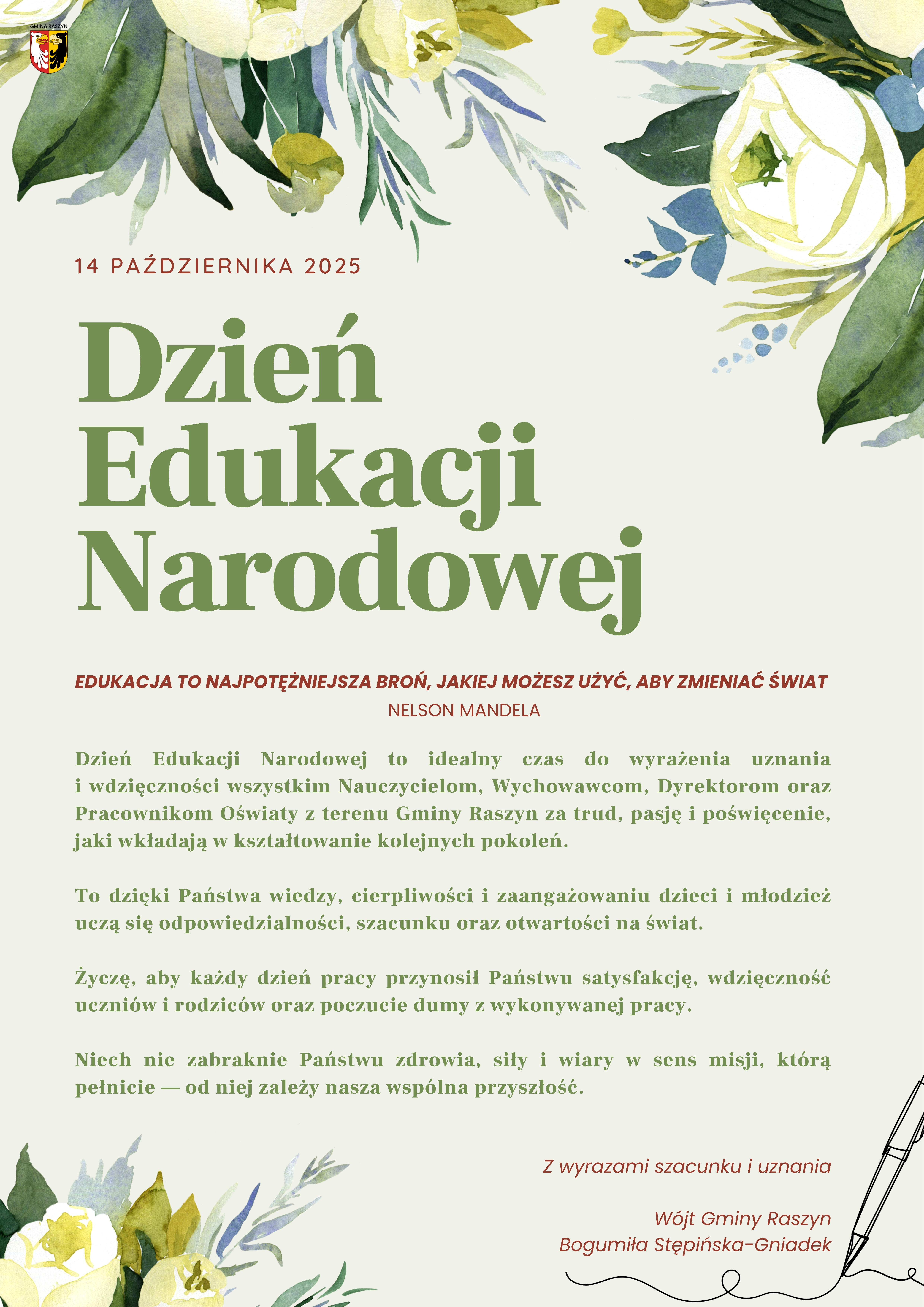 Edukacja to najpotężniejsza broń, jakiej możesz użyć, aby zmieniać świat, Nelson Mandela Dzień Edukacji Narodowej to idealny czas do wyrażenia uznania i wdzięczności wszystkim Nauczycielom, Wychowawcom, Dyrektorom oraz Pracownikom Oświaty z terenu Gminy Raszyn za trud, pasję i poświęcenie, jaki wkładają w kształtowanie kolejnych pokoleń. To dzięki Państwa wiedzy, cierpliwości i zaangażowaniu dzieci i młodzież uczą się odpowiedzialności, szacunku oraz otwartości na świat. Życzę, aby każdy dzień pracy przynosił Państwu satysfakcję, wdzięczność uczniów i rodziców oraz poczucie dumy z wykonywanej pracy. Niech nie zabraknie Państwu zdrowia, siły i wiary w sens misji, którą pełnicie — od niej zależy nasza wspólna przyszłość. Z wyrazami szacunku i uznania Wójt Gminy Raszyn Bogumiła Stępińska-Gniadek