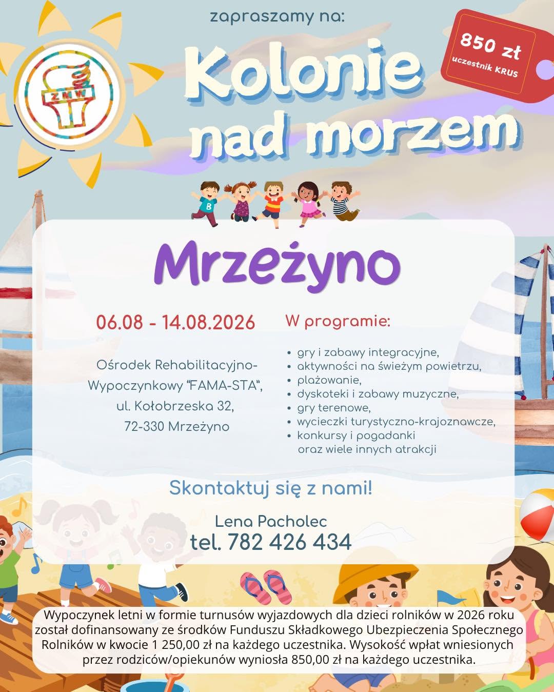 Kolonie letnie dla dzieci rolników – ruszyła rekrutacja na wakacje 2026 Związek Młodzieży Wiejskiej w województwie mazowieckim rozpoczął rekrutację na wypoczynek letni dla dzieci rolników z województwa mazowieckiego. Oferta skierowana jest do dzieci i młodzieży w wieku 8–16 lat, urodzonych po 1 stycznia 2010 r. W 2026 roku zaplanowano trzy turnusy kolonijne: •	Chłapowo – 27 czerwca – 5 lipca 2026 r. Ośrodek Wczasowy „ZIBI”, ul. Władysławowska 41, 84-120 Chłapowo  •	Sława – 23 lipca – 31 lipca 2026 r. Ośrodek Szkoleniowo-Wypoczynkowy „Janówka”, ul. Nowosolska 2c, 67-410 Sława  •	Mrzeżyno – 6 sierpnia – 14 sierpnia 2026 r. Ośrodek Rehabilitacyjno-Wypoczynkowy „FAMA-STA”, ul. Kołobrzeska 32, 72-330 Mrzeżyno  Dla kogo? Z wypoczynku mogą skorzystać dzieci i młodzież, których co najmniej jeden rodzic podlega ubezpieczeniu KRUS w pełnym zakresie. Możliwy jest również udział uczestników nieobjętych ubezpieczeniem KRUS – w takim przypadku obowiązuje pełna odpłatność za turnus. Koszt udziału Wypoczynek letni w formie kolonii dla dzieci rolników w 2026 roku został dofinansowany ze środków Funduszu Składkowego Ubezpieczenia Społecznego Rolników w kwocie 1 250,00 zł na każdego uczestnika. Odpłatność wynosi: •	850 zł – dla uczestników objętych ubezpieczeniem KRUS,  •	2 100 zł – dla uczestników spoza KRUS / ZUS.  Co w programie? Organizatorzy przygotowali bogaty program wypoczynku, obejmujący m.in.: •	gry i zabawy integracyjne,  •	aktywności na świeżym powietrzu,  •	plażowanie,  •	dyskoteki i zabawy muzyczne,  •	gry terenowe,  •	wycieczki turystyczno-krajoznawcze,  •	konkursy i pogadanki,  •	oraz wiele innych atrakcji.  Kontakt i dodatkowe informacje Szczegółowych informacji udziela koordynator wypoczynków w województwie mazowieckim: Lena Pacholec tel. 782 426 434 e-mail: zmwmazowsze@gmail.com Więcej informacji można znaleźć również na profilu organizatora: https://www.facebook.com/zmw.maz Zachęcamy do zapoznania się z ofertą i udziału w rekrutacji. MRZEŻYNO