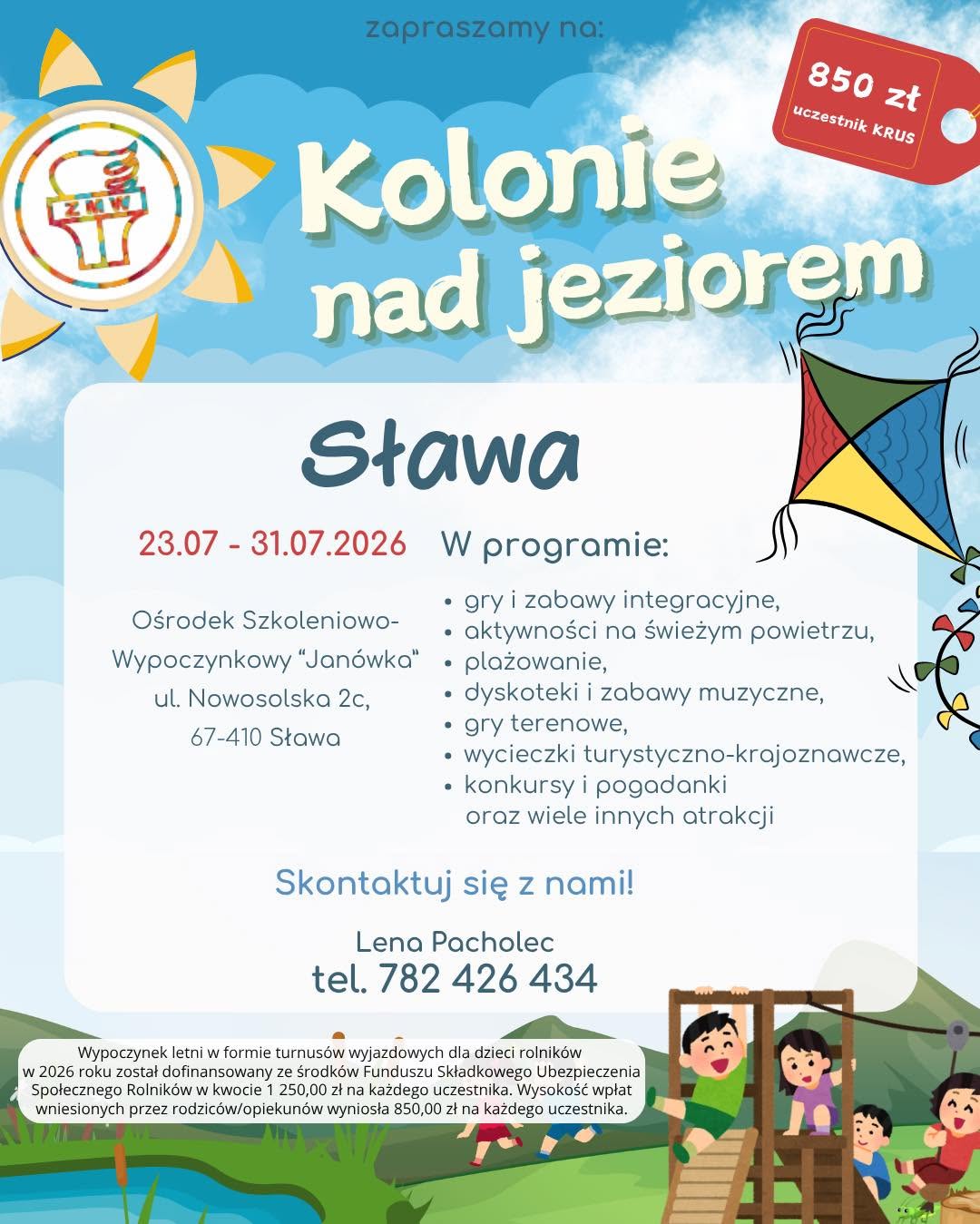 Kolonie letnie dla dzieci rolników – ruszyła rekrutacja na wakacje 2026 Związek Młodzieży Wiejskiej w województwie mazowieckim rozpoczął rekrutację na wypoczynek letni dla dzieci rolników z województwa mazowieckiego. Oferta skierowana jest do dzieci i młodzieży w wieku 8–16 lat, urodzonych po 1 stycznia 2010 r. W 2026 roku zaplanowano trzy turnusy kolonijne: •	Chłapowo – 27 czerwca – 5 lipca 2026 r. Ośrodek Wczasowy „ZIBI”, ul. Władysławowska 41, 84-120 Chłapowo  •	Sława – 23 lipca – 31 lipca 2026 r. Ośrodek Szkoleniowo-Wypoczynkowy „Janówka”, ul. Nowosolska 2c, 67-410 Sława  •	Mrzeżyno – 6 sierpnia – 14 sierpnia 2026 r. Ośrodek Rehabilitacyjno-Wypoczynkowy „FAMA-STA”, ul. Kołobrzeska 32, 72-330 Mrzeżyno  Dla kogo? Z wypoczynku mogą skorzystać dzieci i młodzież, których co najmniej jeden rodzic podlega ubezpieczeniu KRUS w pełnym zakresie. Możliwy jest również udział uczestników nieobjętych ubezpieczeniem KRUS – w takim przypadku obowiązuje pełna odpłatność za turnus. Koszt udziału Wypoczynek letni w formie kolonii dla dzieci rolników w 2026 roku został dofinansowany ze środków Funduszu Składkowego Ubezpieczenia Społecznego Rolników w kwocie 1 250,00 zł na każdego uczestnika. Odpłatność wynosi: •	850 zł – dla uczestników objętych ubezpieczeniem KRUS,  •	2 100 zł – dla uczestników spoza KRUS / ZUS.  Co w programie? Organizatorzy przygotowali bogaty program wypoczynku, obejmujący m.in.: •	gry i zabawy integracyjne,  •	aktywności na świeżym powietrzu,  •	plażowanie,  •	dyskoteki i zabawy muzyczne,  •	gry terenowe,  •	wycieczki turystyczno-krajoznawcze,  •	konkursy i pogadanki,  •	oraz wiele innych atrakcji.  Kontakt i dodatkowe informacje Szczegółowych informacji udziela koordynator wypoczynków w województwie mazowieckim: Lena Pacholec tel. 782 426 434 e-mail: zmwmazowsze@gmail.com Więcej informacji można znaleźć również na profilu organizatora: https://www.facebook.com/zmw.maz Zachęcamy do zapoznania się z ofertą i udziału w rekrutacji. SŁAWA